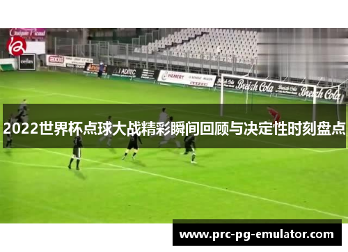 2022世界杯点球大战精彩瞬间回顾与决定性时刻盘点 2022世界杯点球大战精彩瞬间回顾与决定性时刻盘点