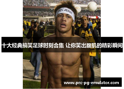 十大经典搞笑足球时刻合集 让你笑出腹肌的精彩瞬间