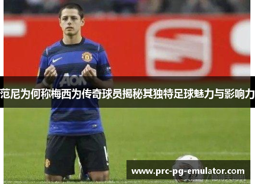 范尼为何称梅西为传奇球员揭秘其独特足球魅力与影响力