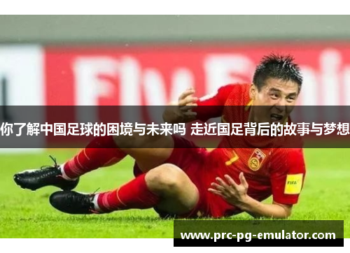 你了解中国足球的困境与未来吗 走近国足背后的故事与梦想 你了解中国足球的困境与未来吗 走近国足背后的故事与梦想