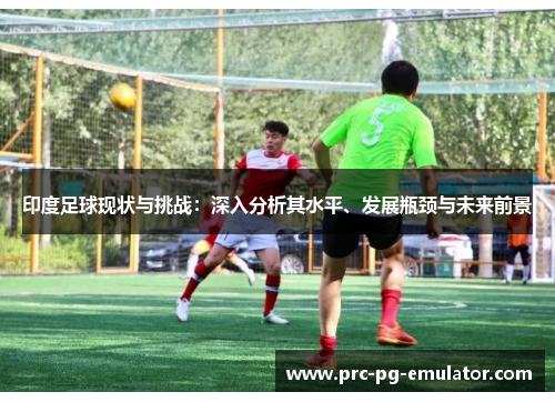 印度足球现状与挑战：深入分析其水平、发展瓶颈与未来前景