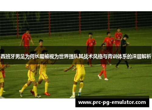 西班牙男足为何长期被视为世界强队其战术风格与青训体系的深层解析 西班牙男足为何长期被视为世界强队其战术风格与青训体系的深层解析