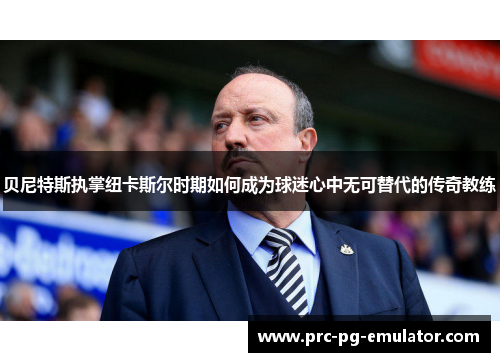 贝尼特斯执掌纽卡斯尔时期如何成为球迷心中无可替代的传奇教练 贝尼特斯执掌纽卡斯尔时期如何成为球迷心中无可替代的传奇教练