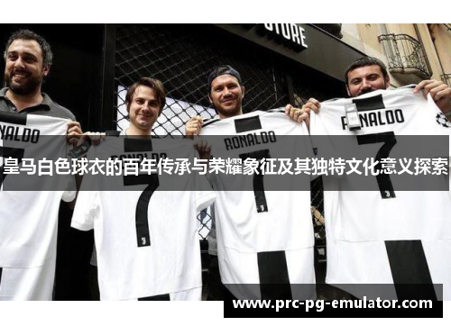 皇马白色球衣的百年传承与荣耀象征及其独特文化意义探索 皇马白色球衣的百年传承与荣耀象征及其独特文化意义探索