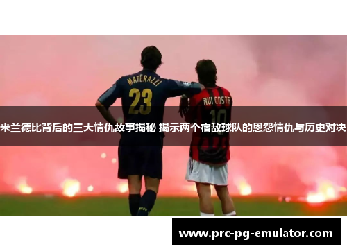 米兰德比背后的三大情仇故事揭秘 揭示两个宿敌球队的恩怨情仇与历史对决