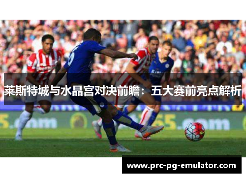 莱斯特城与水晶宫对决前瞻:五大赛前亮点解析 莱斯特城与水晶宫对决前瞻:五大赛前亮点解析