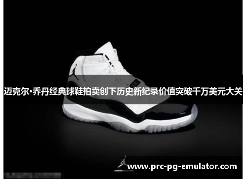 迈克尔·乔丹经典球鞋拍卖创下历史新纪录价值突破千万美元大关 迈克尔·乔丹经典球鞋拍卖创下历史新纪录价值突破千万美元大关