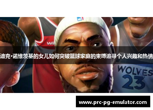 迪克·诺维茨基的女儿如何突破篮球家庭的束缚追寻个人兴趣和热情 迪克·诺维茨基的女儿如何突破篮球家庭的束缚追寻个人兴趣和热情