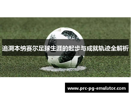 追溯本纳赛尔足球生涯的起步与成就轨迹全解析 追溯本纳赛尔足球生涯的起步与成就轨迹全解析