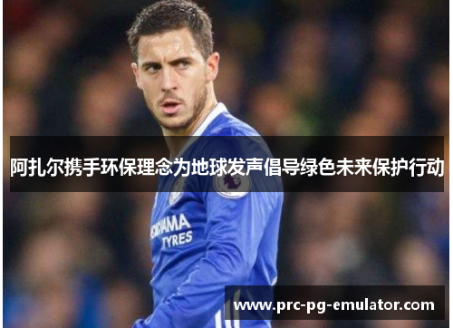 阿扎尔携手环保理念为地球发声倡导绿色未来保护行动 阿扎尔携手环保理念为地球发声倡导绿色未来保护行动