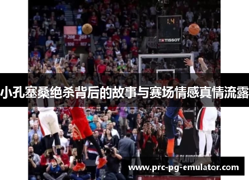 小孔塞桑绝杀背后的故事与赛场情感真情流露 小孔塞桑绝杀背后的故事与赛场情感真情流露