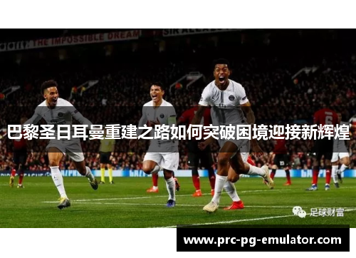 巴黎圣日耳曼重建之路如何突破困境迎接新辉煌