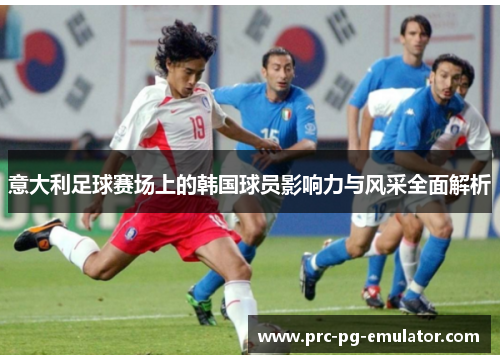 意大利足球赛场上的韩国球员影响力与风采全面解析 意大利足球赛场上的韩国球员影响力与风采全面解析