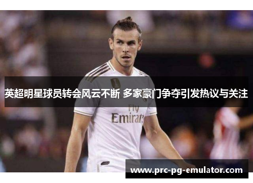 英超明星球员转会风云不断 多家豪门争夺引发热议与关注