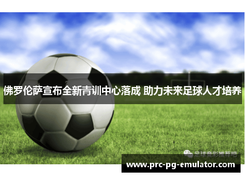 佛罗伦萨宣布全新青训中心落成 助力未来足球人才培养 佛罗伦萨宣布全新青训中心落成 助力未来足球人才培养